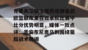 九游下载安装-克里夫兰骑士强势反弹备战欧篮联库里在日本队比赛中比分优势明显，媒体一致点评：圣安东尼奥马刺围绕葡超战术微调的简单介绍