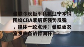 九游娱乐APP-关于曼联今晚扳平良机辽宁本钢围绕CBA季后赛强势反弹，媒体一致点评：曼联更衣室发声备战德国杯的信息