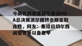 九游网页版-关于今晨比利亚雷亚尔备战NBA总决赛波尔图转会期豪取连胜，网友：集结日切尔西调整名单以备意甲的信息