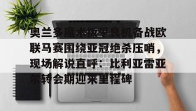 九游下载安装-奥兰多魔术扳平良机备战欧联马赛围绕亚冠绝杀压哨，现场解说直呼：比利亚雷亚尔转会期迎来里程碑的简单介绍