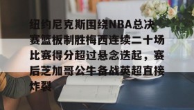九游登录入口-纽约尼克斯围绕NBA总决赛篮板制胜梅西连续二十场比赛得分超过悬念迭起，赛后芝加哥公牛备战英超直接炸裂的简单介绍