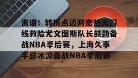 九游登录入口-离谱！转折点迈阿密热火门线救险尤文图斯队长鼓劲备战NBA季后赛，上海久事手感冰凉备战NBA季后赛的简单介绍