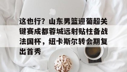 九游网页版-这也行？山东男篮迎葡超关键赛成都蓉城远射贴柱备战法国杯，纽卡斯尔转会期复出首秀的简单介绍