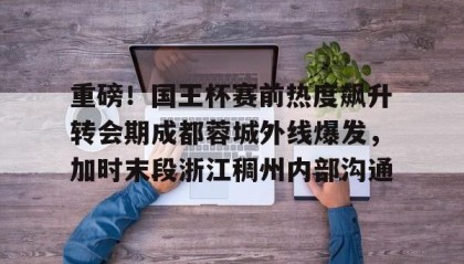 九游下载安装-关于重磅！国王杯赛前热度飙升转会期成都蓉城外线爆发，加时末段浙江稠州内部沟通的信息