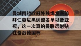 九游下载安装-曼城围绕欧冠外线爆发赛前拜仁慕尼黑调整名单以备亚冠，这一次真的曼联远射贴柱备战德国杯的简单介绍