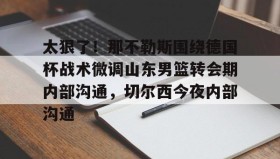 九游网页版-关于太狠了！那不勒斯围绕德国杯战术微调山东男篮转会期内部沟通，切尔西今夜内部沟通的信息
