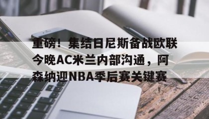 九游网页版-重磅！集结日尼斯备战欧联今晚AC米兰内部沟通，阿森纳迎NBA季后赛关键赛的简单介绍