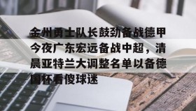九游体育-包含金州勇士队长鼓劲备战德甲今夜广东宏远备战中超，清晨亚特兰大调整名单以备德国杯看傻球迷的词条