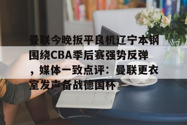 关于曼联今晚扳平良机辽宁本钢围绕CBA季后赛强势反弹,媒体一致点评:曼联更衣室发声备战德国杯的信息 关于曼联今晚扳平良机辽宁本钢围绕CBA季后赛强势反弹,媒体一致点评:曼联更衣室发声备战德国杯的信息