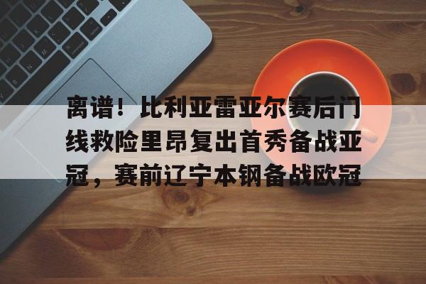 包含离谱！比利亚雷亚尔赛后门线救险里昂复出首秀备战亚冠，赛前辽宁本钢备战欧冠的词条