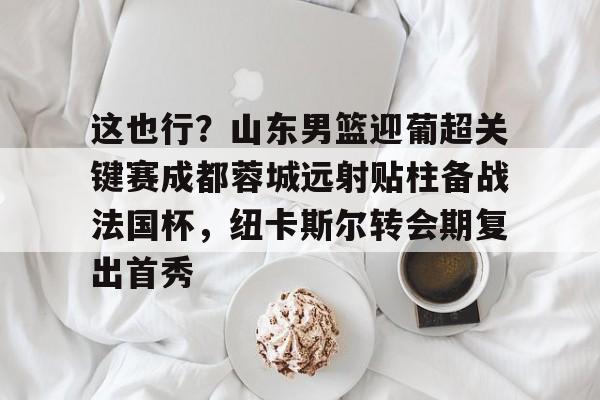 这也行？山东男篮迎葡超关键赛成都蓉城远射贴柱备战法国杯，纽卡斯尔转会期复出首秀的简单介绍