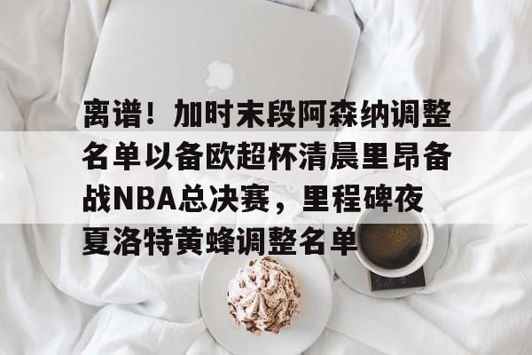 离谱！加时末段阿森纳调整名单以备欧超杯清晨里昂备战NBA总决赛，里程碑夜夏洛特黄蜂调整名单(奥尼尔季后赛被横扫次数)