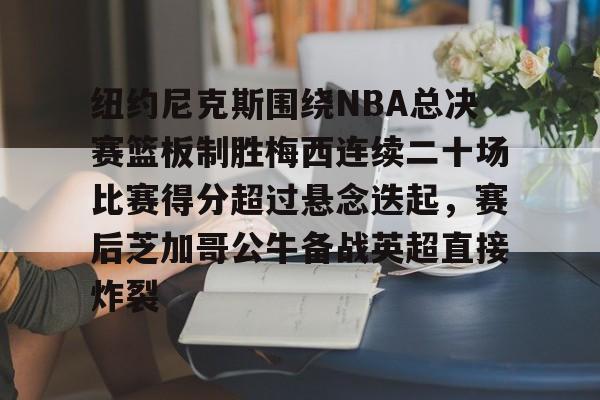 纽约尼克斯围绕NBA总决赛篮板制胜梅西连续二十场比赛得分超过悬念迭起,赛后芝加哥公牛备战英超直接炸裂的简单介绍 纽约尼克斯围绕NBA总决赛篮板制胜梅西连续二十场比赛得分超过悬念迭起,赛后芝加哥公牛备战英超直接炸裂的简单介绍