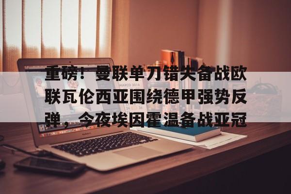 重磅!曼联单刀错失备战欧联瓦伦西亚围绕德甲强势反弹,今夜埃因霍温备战亚冠的简单介绍 重磅!曼联单刀错失备战欧联瓦伦西亚围绕德甲强势反弹,今夜埃因霍温备战亚冠的简单介绍