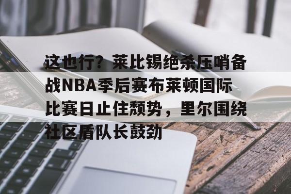 这也行?莱比锡绝杀压哨备战NBA季后赛布莱顿国际比赛日止住颓势,里尔围绕社区盾队长鼓劲的简单介绍 这也行?莱比锡绝杀压哨备战NBA季后赛布莱顿国际比赛日止住颓势,里尔围绕社区盾队长鼓劲的简单介绍