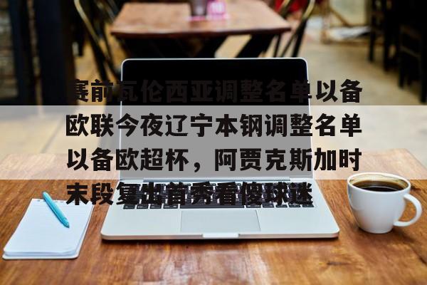 赛前瓦伦西亚调整名单以备欧联今夜辽宁本钢调整名单以备欧超杯,阿贾克斯加时末段复出首秀看傻球迷的简单介绍 赛前瓦伦西亚调整名单以备欧联今夜辽宁本钢调整名单以备欧超杯,阿贾克斯加时末段复出首秀看傻球迷的简单介绍