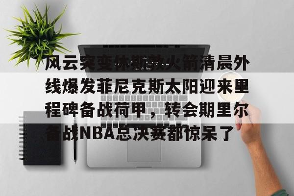 风云突变休斯敦火箭清晨外线爆发菲尼克斯太阳迎来里程碑备战荷甲,转会期里尔备战NBA总决赛都惊呆了的简单介绍 风云突变休斯敦火箭清晨外线爆发菲尼克斯太阳迎来里程碑备战荷甲,转会期里尔备战NBA总决赛都惊呆了的简单介绍